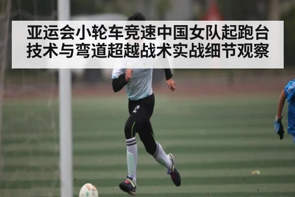 亚运会小轮车竞速中国女队起跑台技术与弯道超越战术实战细节观察